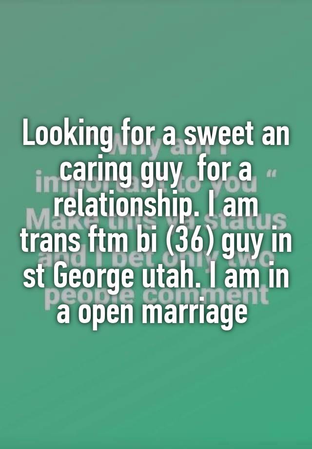 Looking for a sweet an caring guy  for a relationship. I am trans ftm bi (36) guy in st George utah. I am in a open marriage 