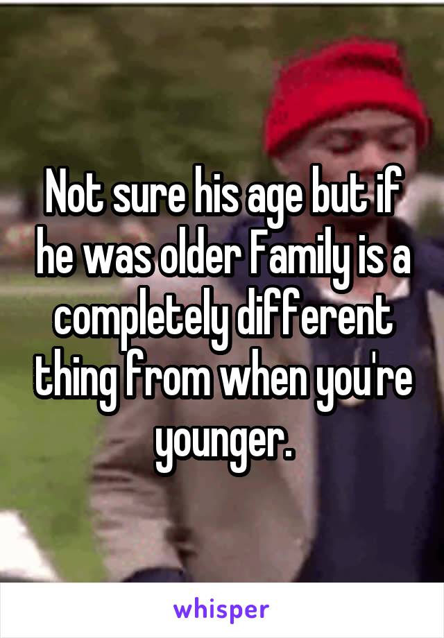 Not sure his age but if he was older Family is a completely different thing from when you're younger.