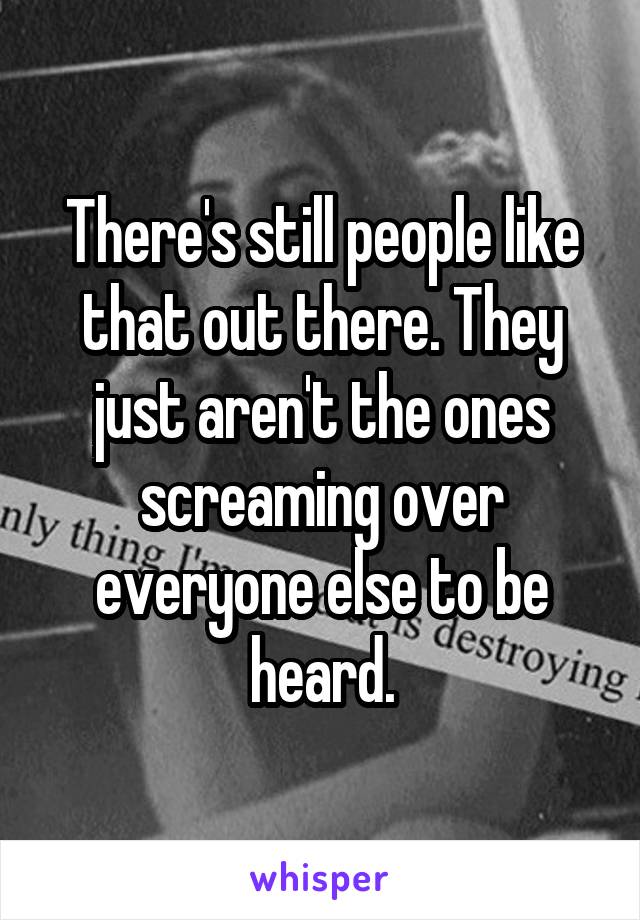 There's still people like that out there. They just aren't the ones screaming over everyone else to be heard.