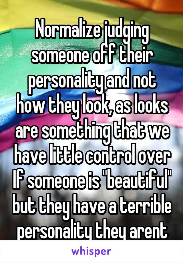 Normalize judging someone off their personality and not how they look, as looks are something that we have little control over If someone is "beautiful" but they have a terrible personality they arent