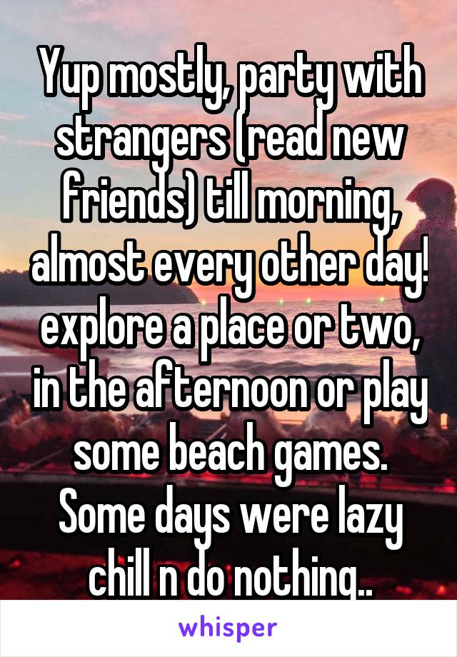 Yup mostly, party with strangers (read new friends) till morning, almost every other day! explore a place or two, in the afternoon or play some beach games. Some days were lazy chill n do nothing..