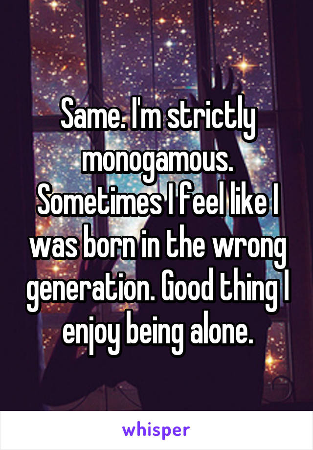 Same. I'm strictly monogamous. Sometimes I feel like I was born in the wrong generation. Good thing I enjoy being alone.