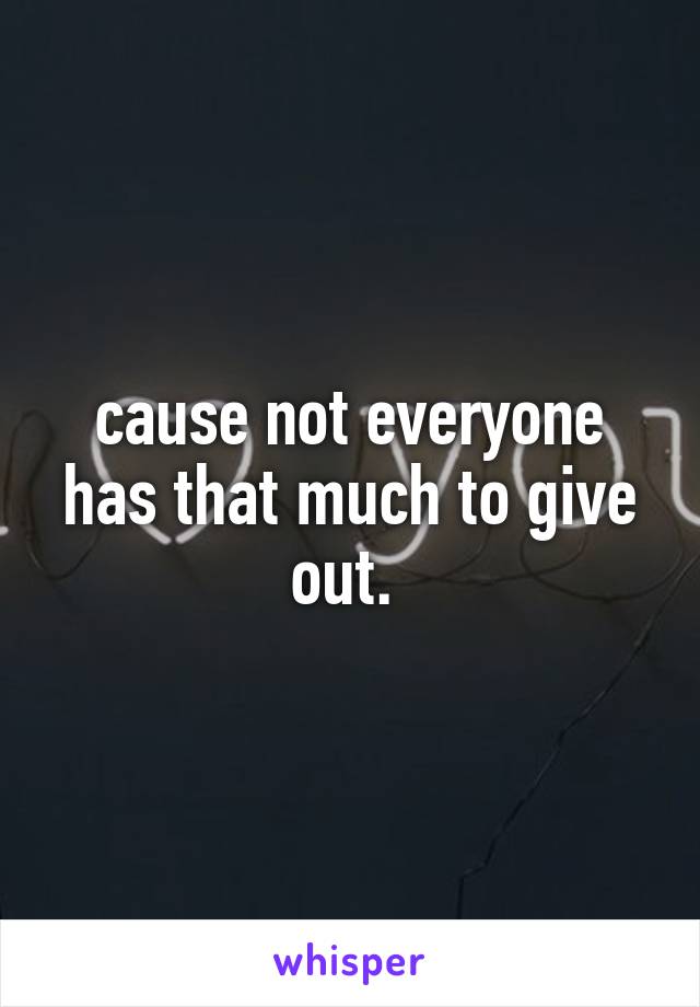 cause not everyone has that much to give out. 