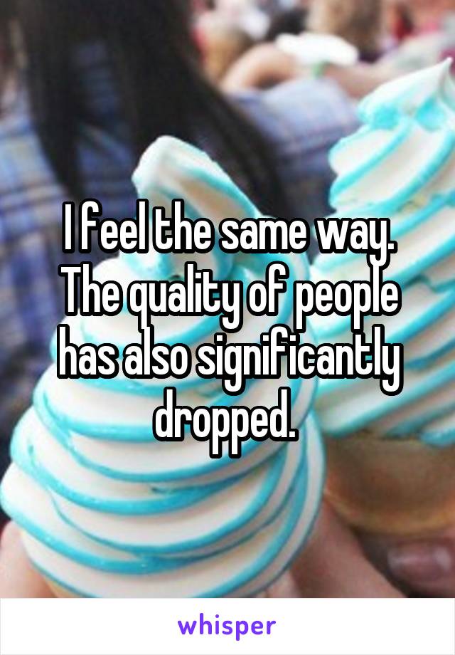 I feel the same way. The quality of people has also significantly dropped. 