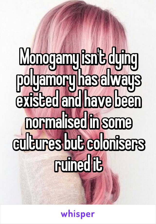 Monogamy isn't dying polyamory has always existed and have been normalised in some cultures but colonisers ruined it