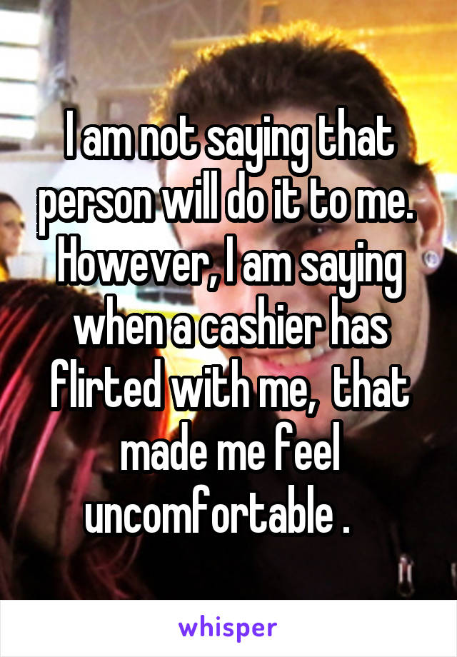 I am not saying that person will do it to me.  However, I am saying when a cashier has flirted with me,  that made me feel uncomfortable .   