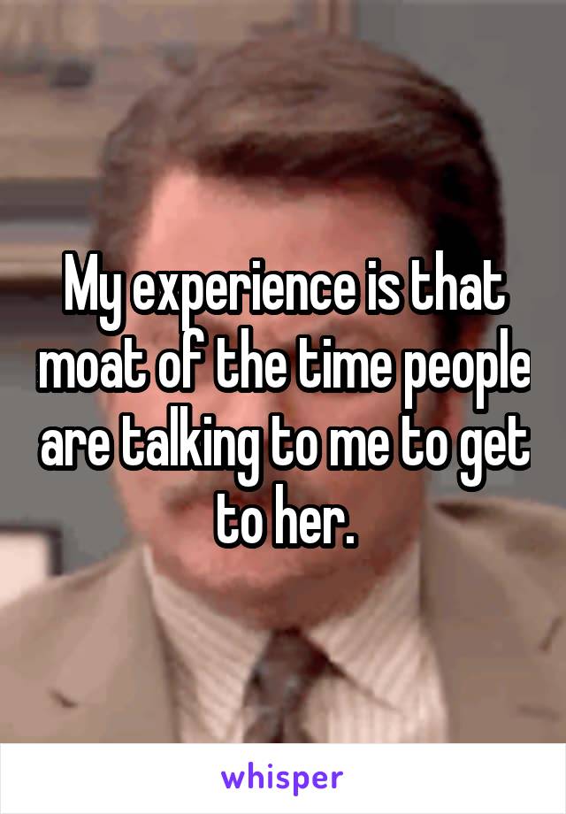 My experience is that moat of the time people are talking to me to get to her.