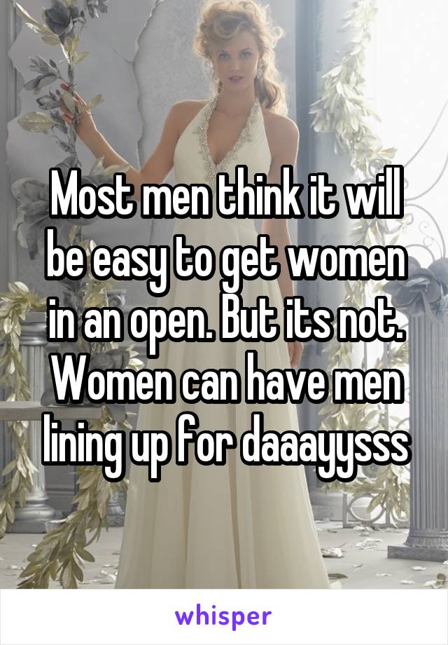 Most men think it will be easy to get women in an open. But its not. Women can have men lining up for daaayysss