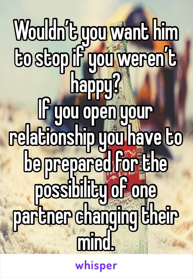 Wouldn’t you want him to stop if you weren’t happy? 
If you open your relationship you have to be prepared for the possibility of one partner changing their mind.