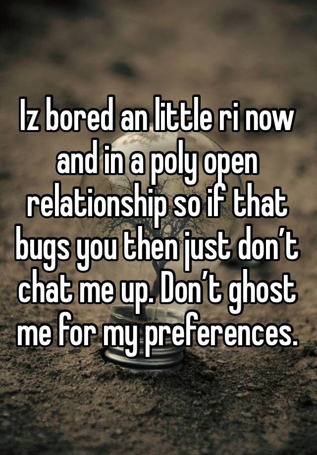 Iz bored an little ri now and in a poly open relationship so if that bugs you then just don’t chat me up. Don’t ghost me for my preferences.