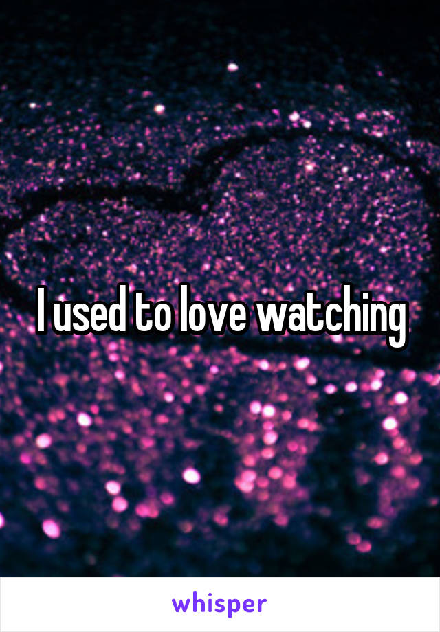 I used to love watching