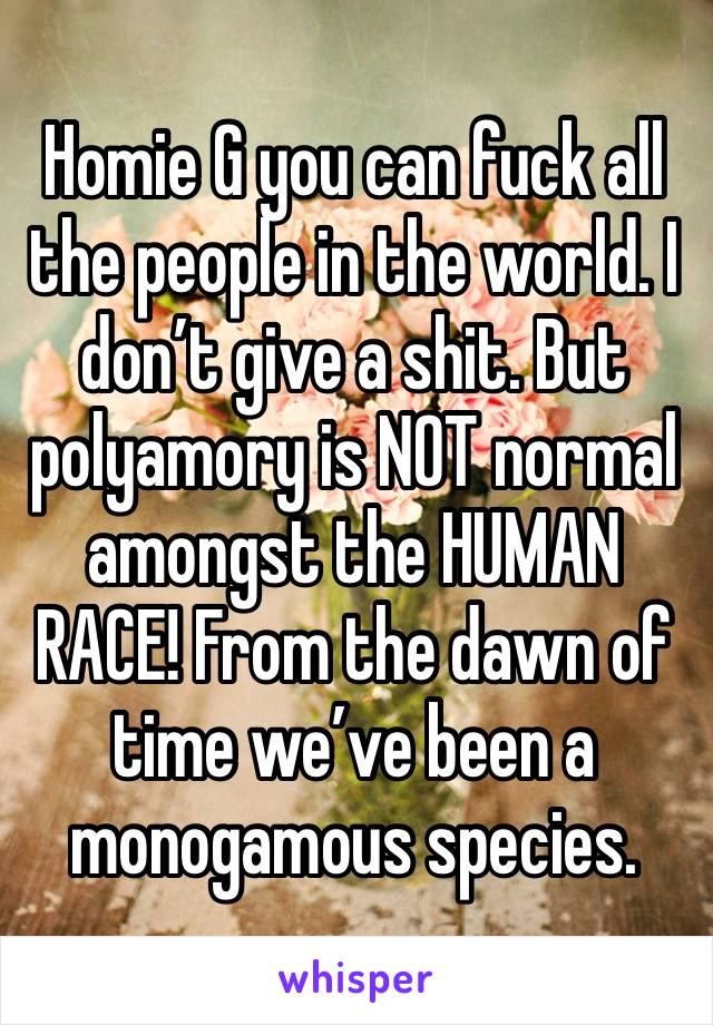 Homie G you can fuck all the people in the world. I don’t give a shit. But polyamory is NOT normal amongst the HUMAN RACE! From the dawn of time we’ve been a monogamous species. 