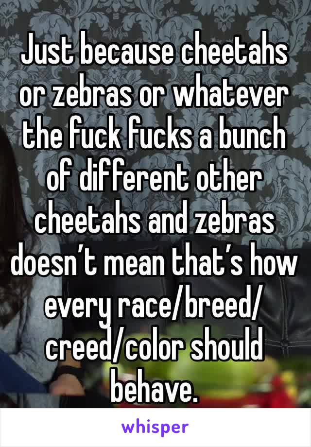 Just because cheetahs or zebras or whatever the fuck fucks a bunch of different other cheetahs and zebras doesn’t mean that’s how every race/breed/creed/color should behave. 