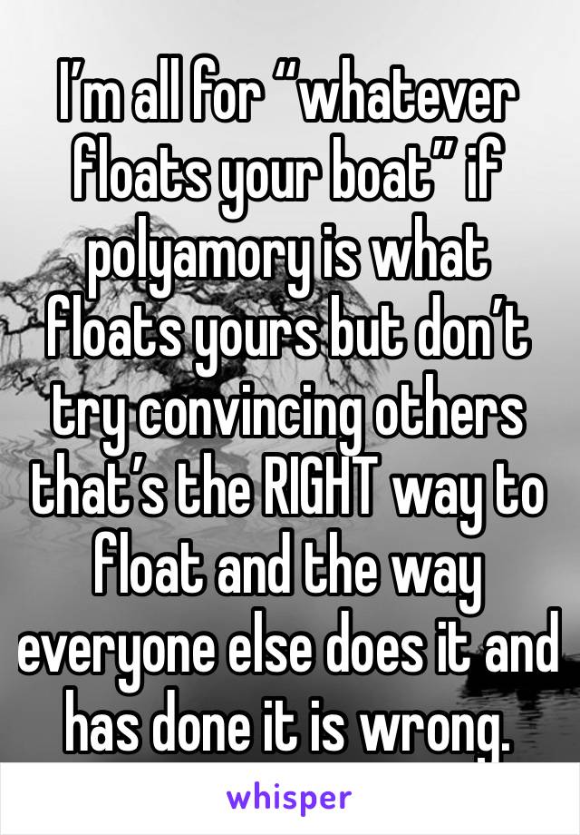 I’m all for “whatever floats your boat” if polyamory is what floats yours but don’t try convincing others that’s the RIGHT way to float and the way everyone else does it and has done it is wrong.