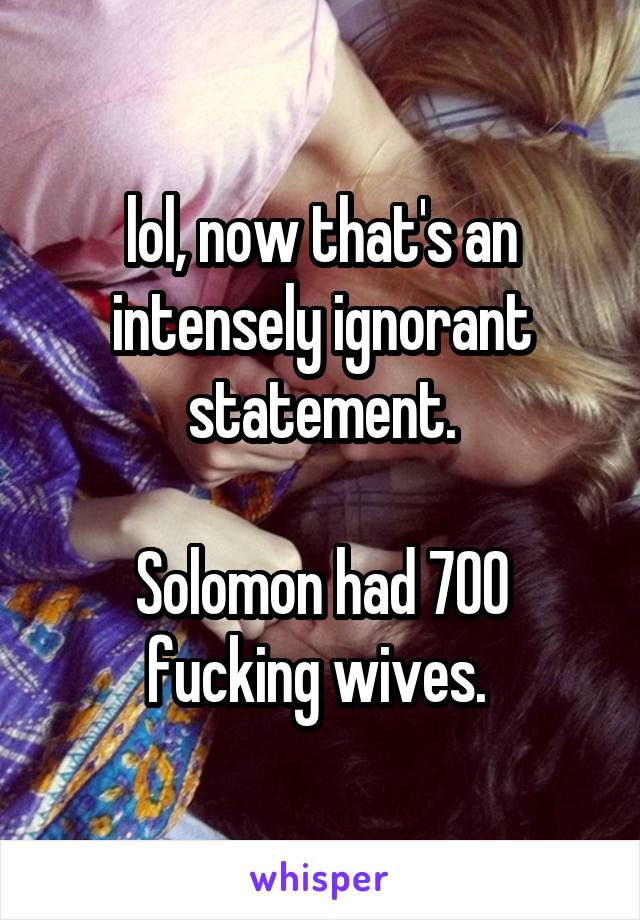 lol, now that's an intensely ignorant statement.

Solomon had 700 fucking wives. 