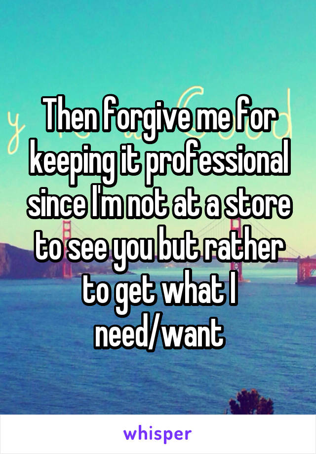 Then forgive me for keeping it professional since I'm not at a store to see you but rather to get what I need/want