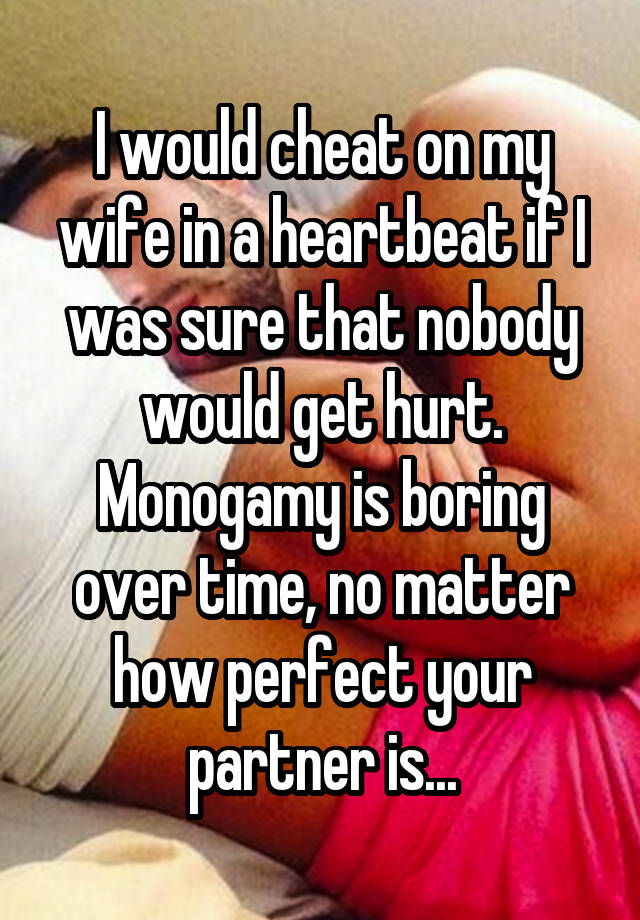 I would cheat on my wife in a heartbeat if I was sure that nobody would get hurt. Monogamy is boring over time, no matter how perfect your partner is...