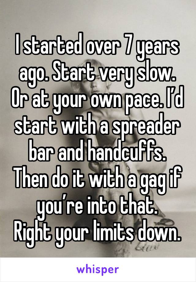 I started over 7 years ago. Start very slow. 
Or at your own pace. I’d start with a spreader bar and handcuffs. 
Then do it with a gag if you’re into that. 
Right your limits down. 