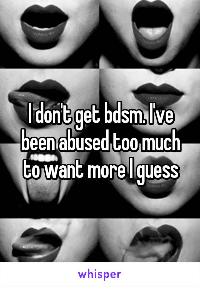 I don't get bdsm. I've been abused too much to want more I guess