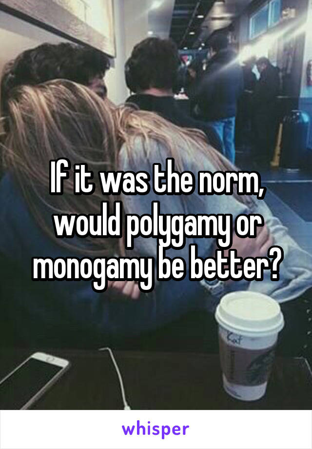 If it was the norm, would polygamy or monogamy be better?