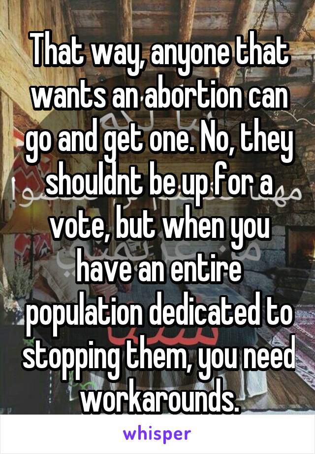 That way, anyone that wants an abortion can go and get one. No, they shouldnt be up for a vote, but when you have an entire population dedicated to stopping them, you need workarounds.