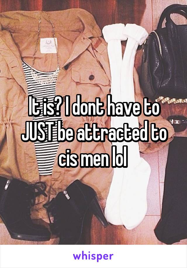 It is? I dont have to JUST be attracted to cis men lol 