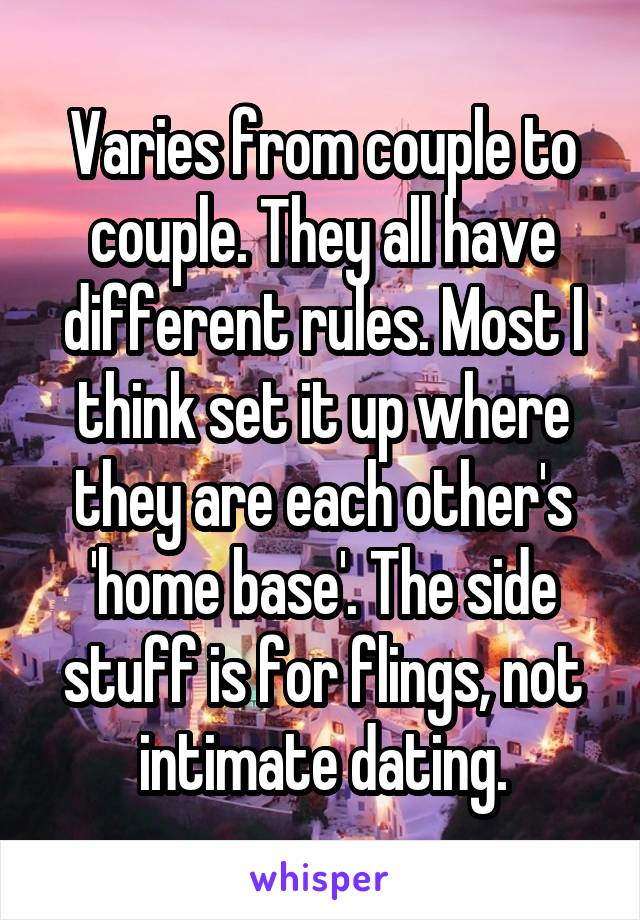 Varies from couple to couple. They all have different rules. Most I think set it up where they are each other's 'home base'. The side stuff is for flings, not intimate dating.