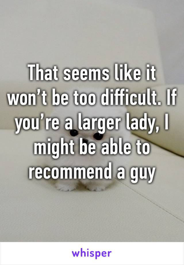 That seems like it won’t be too difficult. If you’re a larger lady, I might be able to recommend a guy 