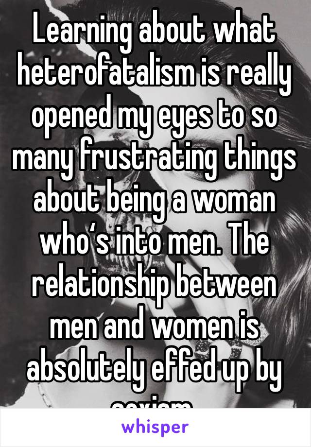 Learning about what heterofatalism is really opened my eyes to so many frustrating things about being a woman who‘s into men. The relationship between men and women is absolutely effed up by sexism.