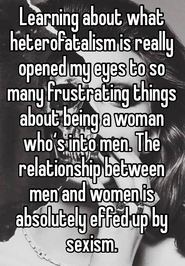 Learning about what heterofatalism is really opened my eyes to so many frustrating things about being a woman who‘s into men. The relationship between men and women is absolutely effed up by sexism.