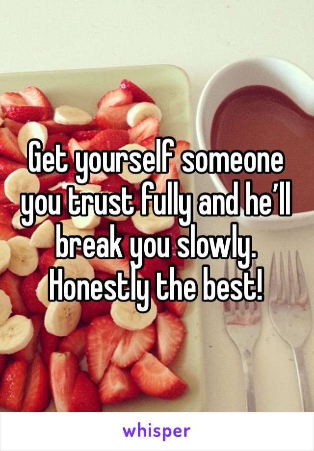 Get yourself someone you trust fully and he’ll break you slowly. Honestly the best!