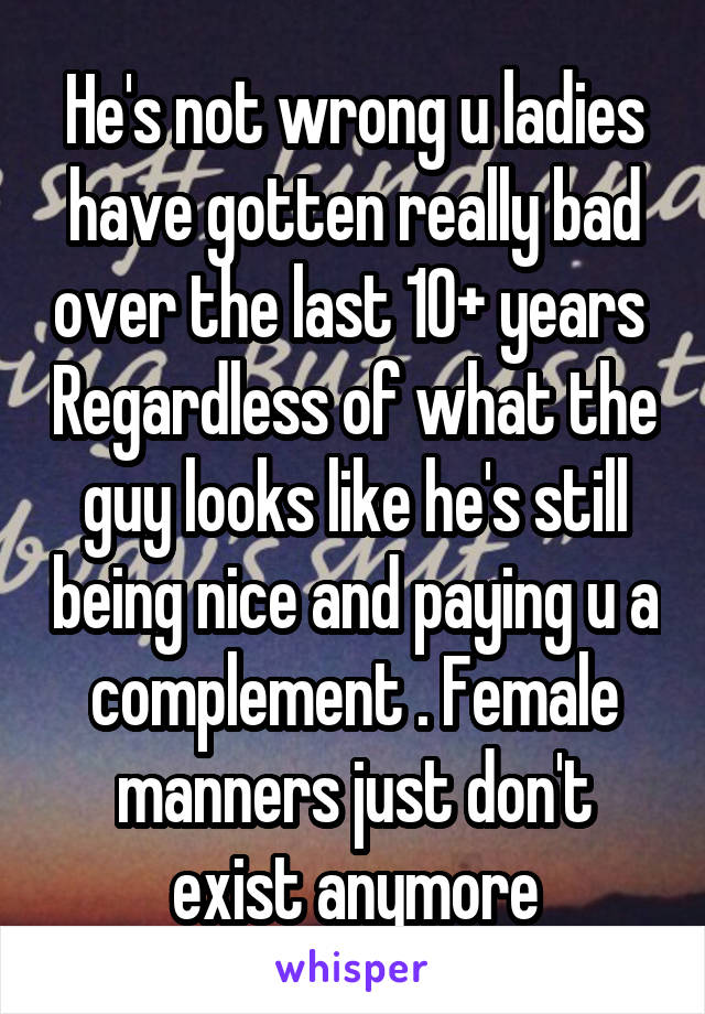 He's not wrong u ladies have gotten really bad over the last 10+ years  Regardless of what the guy looks like he's still being nice and paying u a complement . Female manners just don't exist anymore