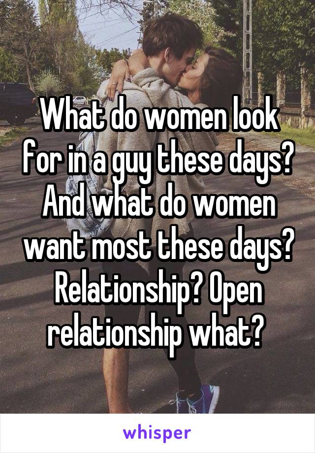 What do women look for in a guy these days? And what do women want most these days? Relationship? Open relationship what? 