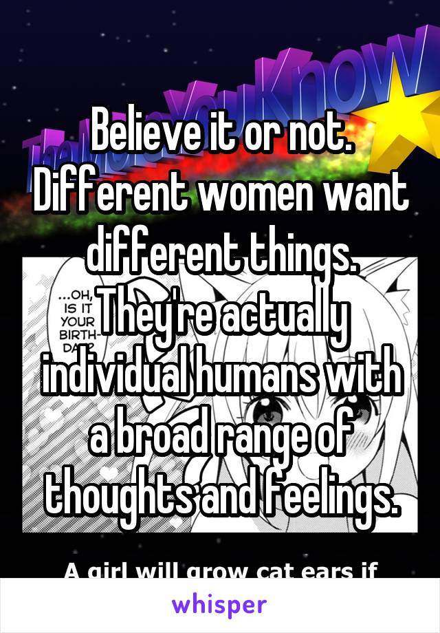 Believe it or not. Different women want different things. They're actually individual humans with a broad range of thoughts and feelings.