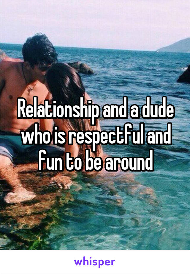 Relationship and a dude who is respectful and fun to be around