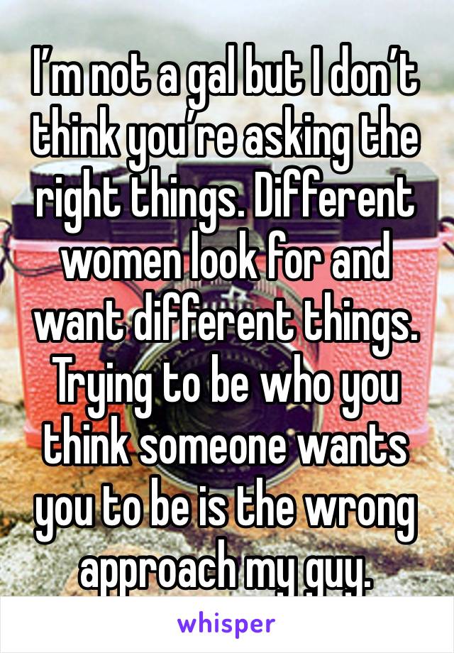 I’m not a gal but I don’t think you’re asking the right things. Different women look for and want different things. Trying to be who you think someone wants you to be is the wrong approach my guy.  