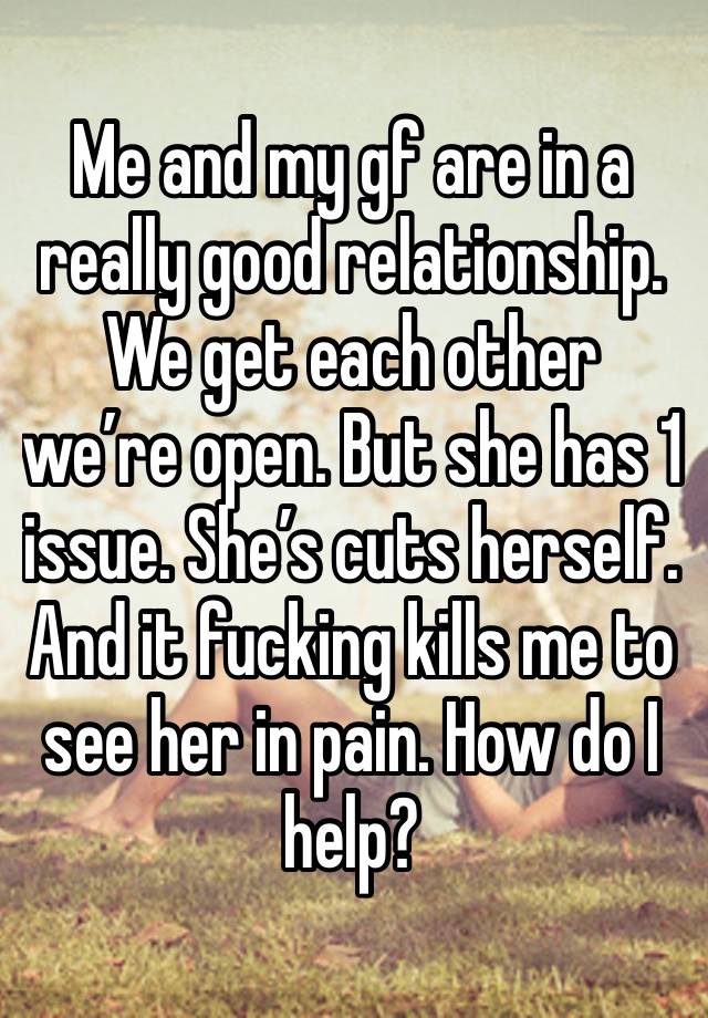 Me and my gf are in a really good relationship. We get each other we’re open. But she has 1 issue. She’s cuts herself. And it fucking kills me to see her in pain. How do I help? 