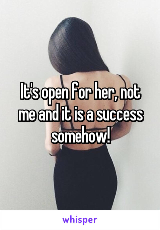 It's open for her, not me and it is a success somehow!