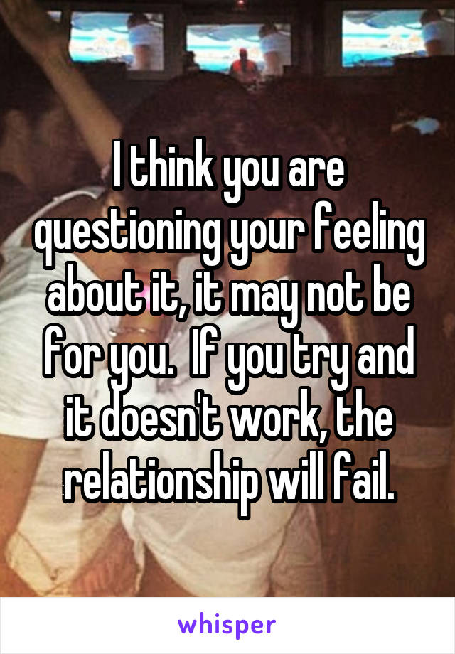 I think you are questioning your feeling about it, it may not be for you.  If you try and it doesn't work, the relationship will fail.