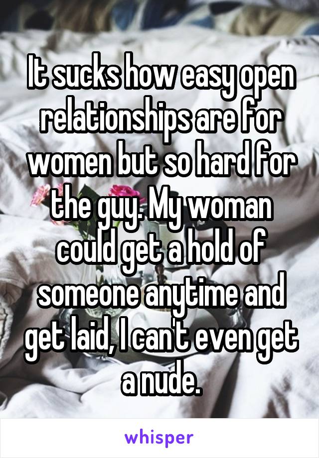 It sucks how easy open relationships are for women but so hard for the guy. My woman could get a hold of someone anytime and get laid, I can't even get a nude.