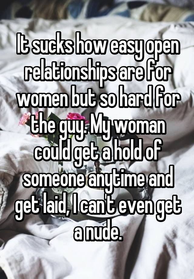 It sucks how easy open relationships are for women but so hard for the guy. My woman could get a hold of someone anytime and get laid, I can't even get a nude.