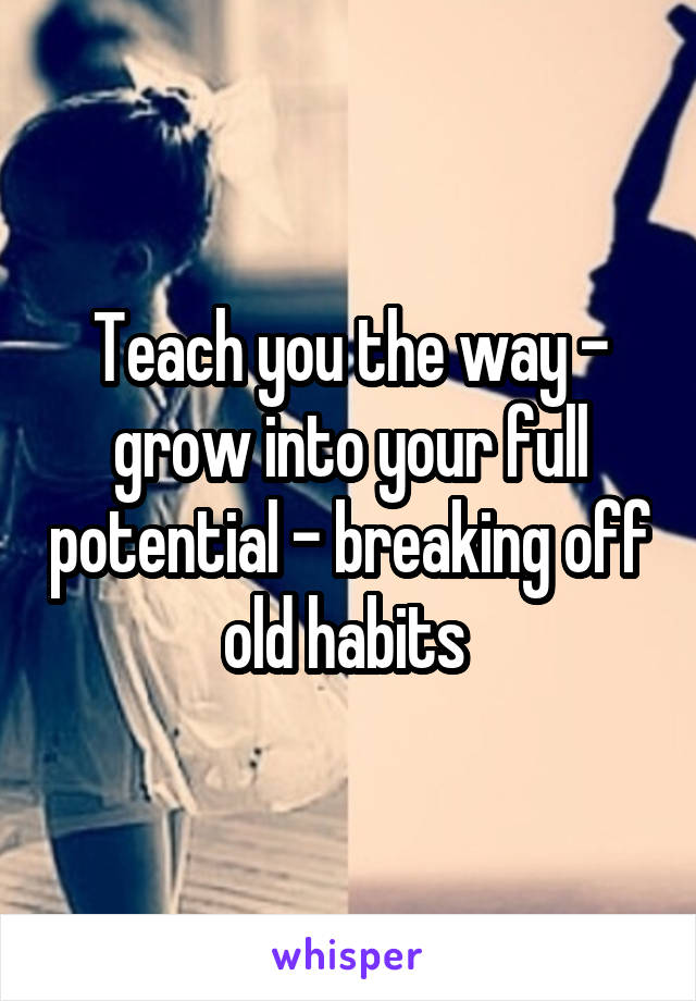 Teach you the way - grow into your full potential - breaking off old habits 