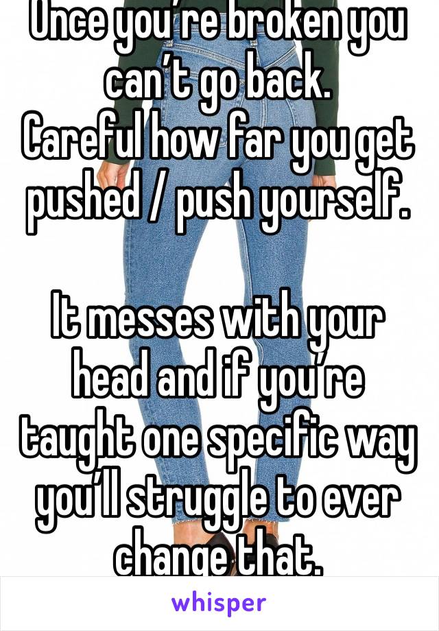 Once you’re broken you can’t go back. 
Careful how far you get pushed / push yourself.

It messes with your head and if you’re taught one specific way you’ll struggle to ever change that.