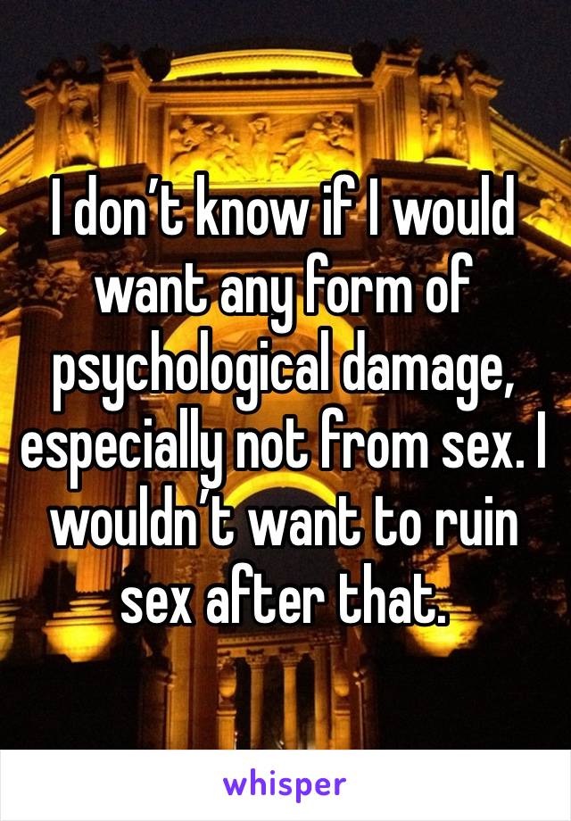 I don’t know if I would want any form of psychological damage, especially not from sex. I wouldn’t want to ruin sex after that. 