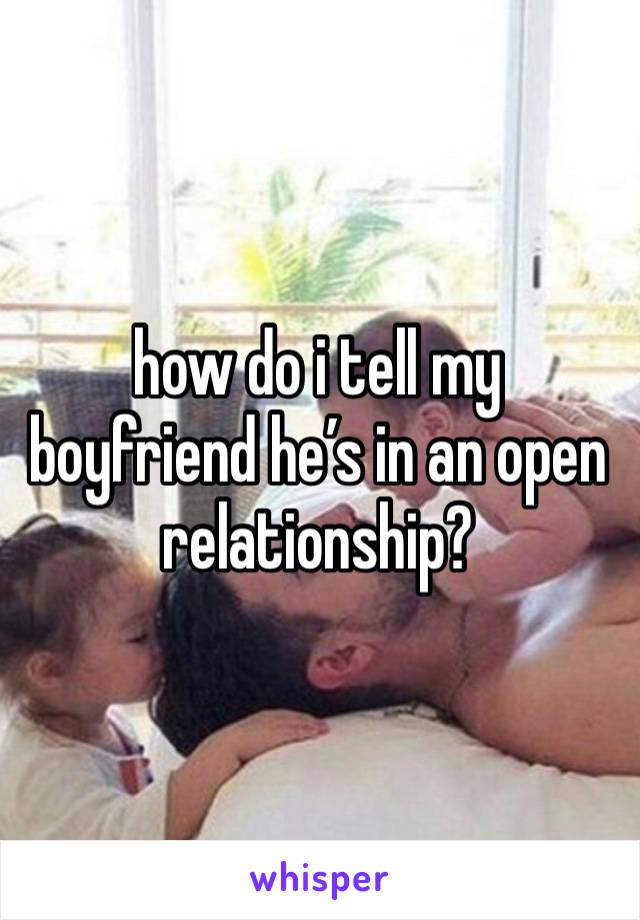 how do i tell my boyfriend he’s in an open relationship?