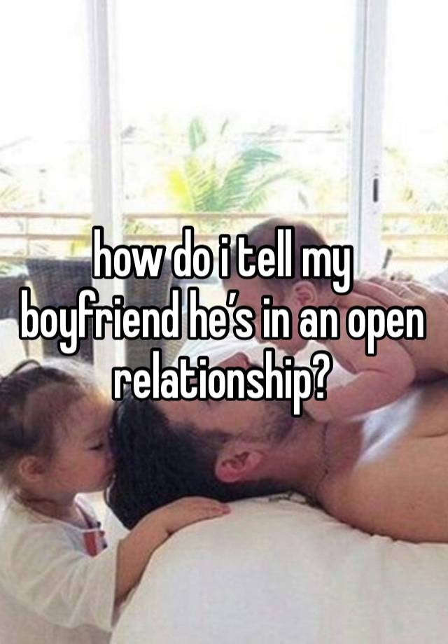 how do i tell my boyfriend he’s in an open relationship?