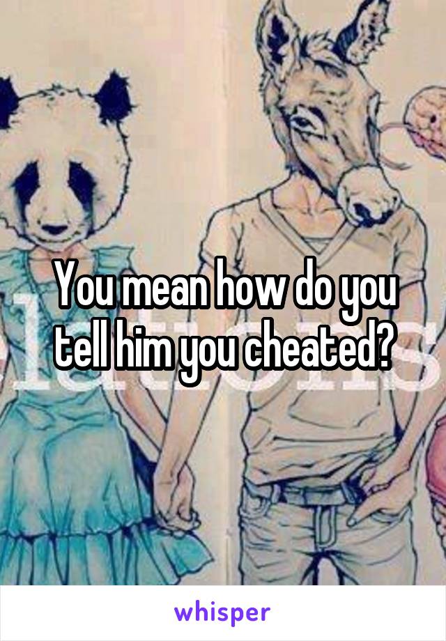 You mean how do you tell him you cheated?