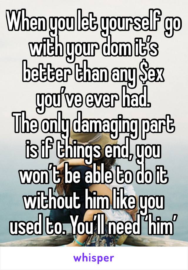 When you let yourself go with your dom it’s better than any $ex you’ve ever had. 
The only damaging part is if things end, you won’t be able to do it without him like you used to. You’ll need ‘him’