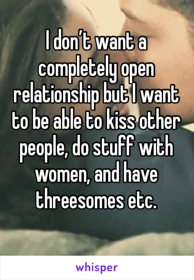 I don’t want a completely open relationship but I want to be able to kiss other people, do stuff with women, and have threesomes etc.