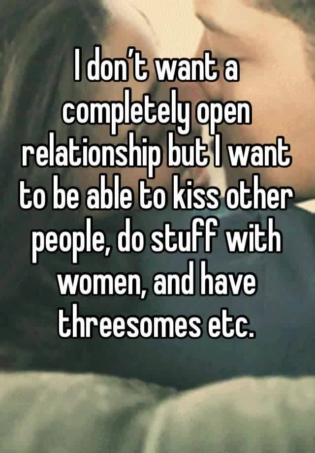 I don’t want a completely open relationship but I want to be able to kiss other people, do stuff with women, and have threesomes etc.